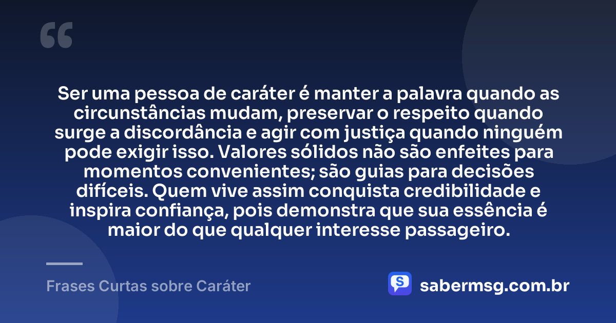 Ser uma pessoa de caráter é manter a palavra quando as circunstâncias mudam, preservar o respeito quando surge a discordância e agir com justiça quando ninguém pode exigir isso. Valores sólidos não são enfeites para momentos convenientes; são guias para decisões difíceis. Quem vive assim conquista credibilidade e inspira confiança, pois demonstra que sua essência é maior do que qualquer interesse passageiro. — Frases Curtas sobre Caráter