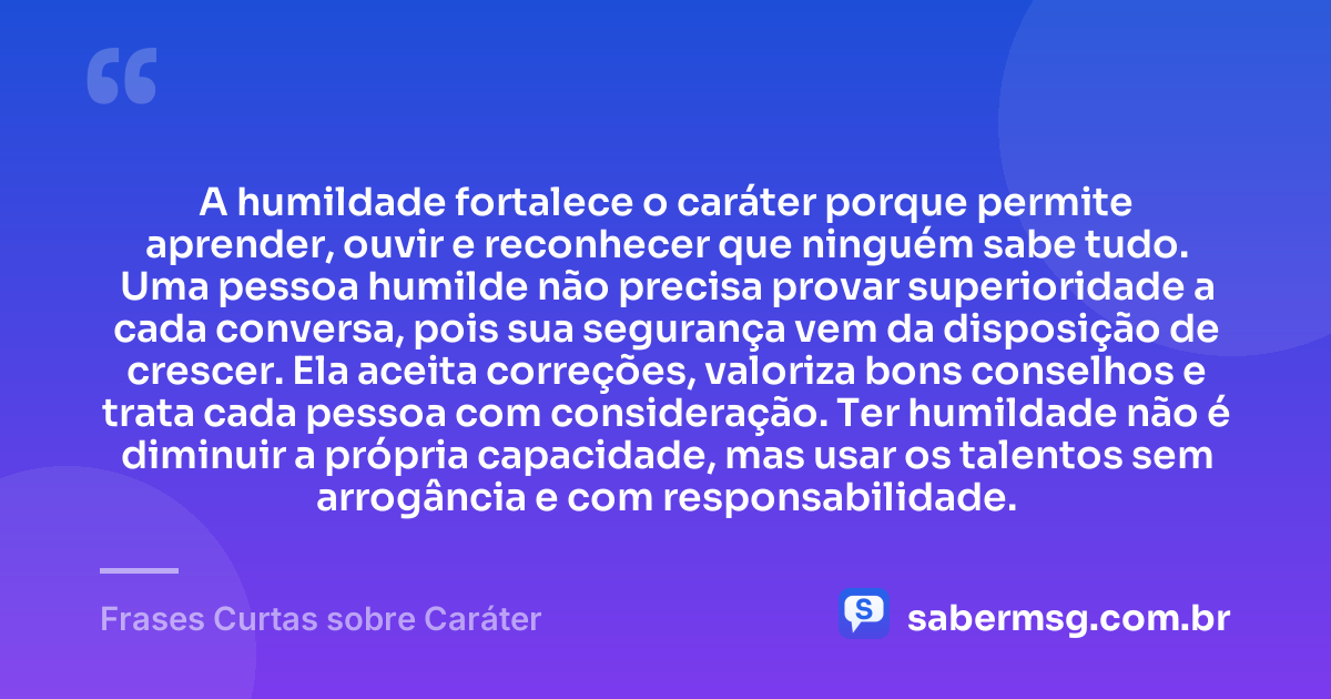 A humildade fortalece o caráter porque permite aprender, ouvir e reconhecer que ninguém sabe tudo. Uma pessoa humilde não precisa provar superioridade a cada conversa, pois sua segurança vem da disposição de crescer. Ela aceita correções, valoriza bons conselhos e trata cada pessoa com consideração. Ter humildade não é diminuir a própria capacidade, mas usar os talentos sem arrogância e com responsabilidade. — Frases Curtas sobre Caráter