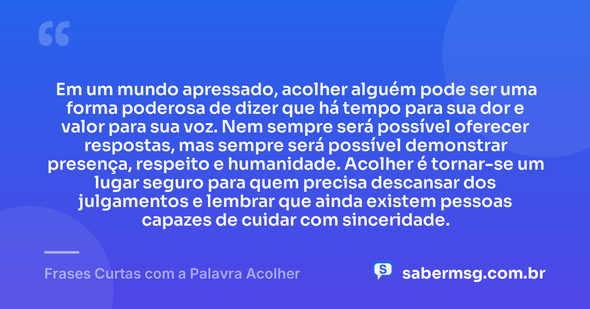 Em um mundo apressado, acolher alguém pode ser uma forma poderosa de dizer que há tempo para sua dor e valor para sua voz. Nem sempre será possível oferecer respostas, mas sempre será possível demonstrar presença, respeito e humanidade. Acolher é tornar-se um lugar seguro para quem precisa descansar dos julgamentos e lembrar que ainda existem pessoas capazes de cuidar com sinceridade. — Frases Curtas com a Palavra Acolher