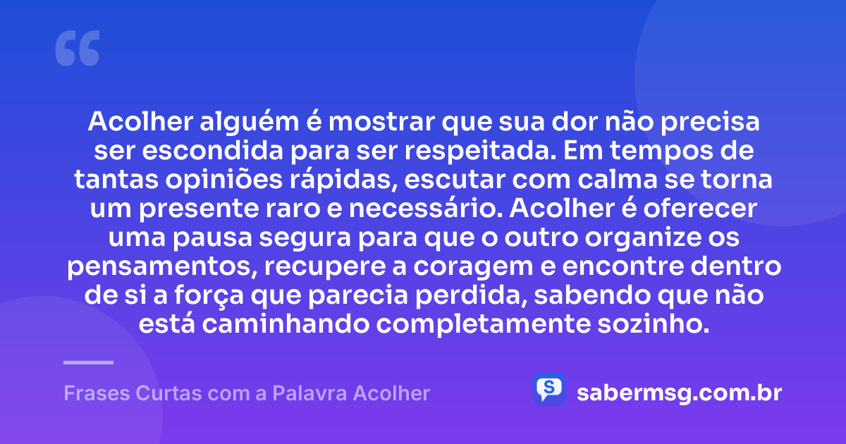 Acolher alguém é mostrar que sua dor não precisa ser escondida para ser respeitada. Em tempos de tantas opiniões rápidas, escutar com calma se torna um presente raro e necessário. Acolher é oferecer uma pausa segura para que o outro organize os pensamentos, recupere a coragem e encontre dentro de si a força que parecia perdida, sabendo que não está caminhando completamente sozinho. — Frases Curtas com a Palavra Acolher