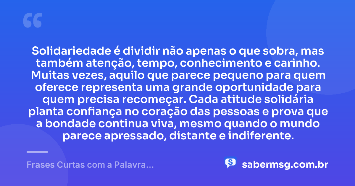 Solidariedade é dividir não apenas o que sobra, mas também atenção, tempo, conhecimento e carinho. Muitas vezes, aquilo que parece pequeno para quem oferece representa uma grande oportunidade para quem precisa recomeçar. Cada atitude solidária planta confiança no coração das pessoas e prova que a bondade continua viva, mesmo quando o mundo parece apressado, distante e indiferente. — Frases Curtas com a Palavra Solidariedade