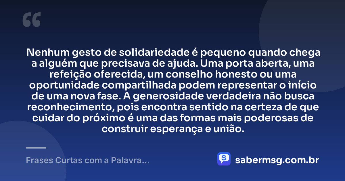 Nenhum gesto de solidariedade é pequeno quando chega a alguém que precisava de ajuda. Uma porta aberta, uma refeição oferecida, um conselho honesto ou uma oportunidade compartilhada podem representar o início de uma nova fase. A generosidade verdadeira não busca reconhecimento, pois encontra sentido na certeza de que cuidar do próximo é uma das formas mais poderosas de construir esperança e união. — Frases Curtas com a Palavra Solidariedade