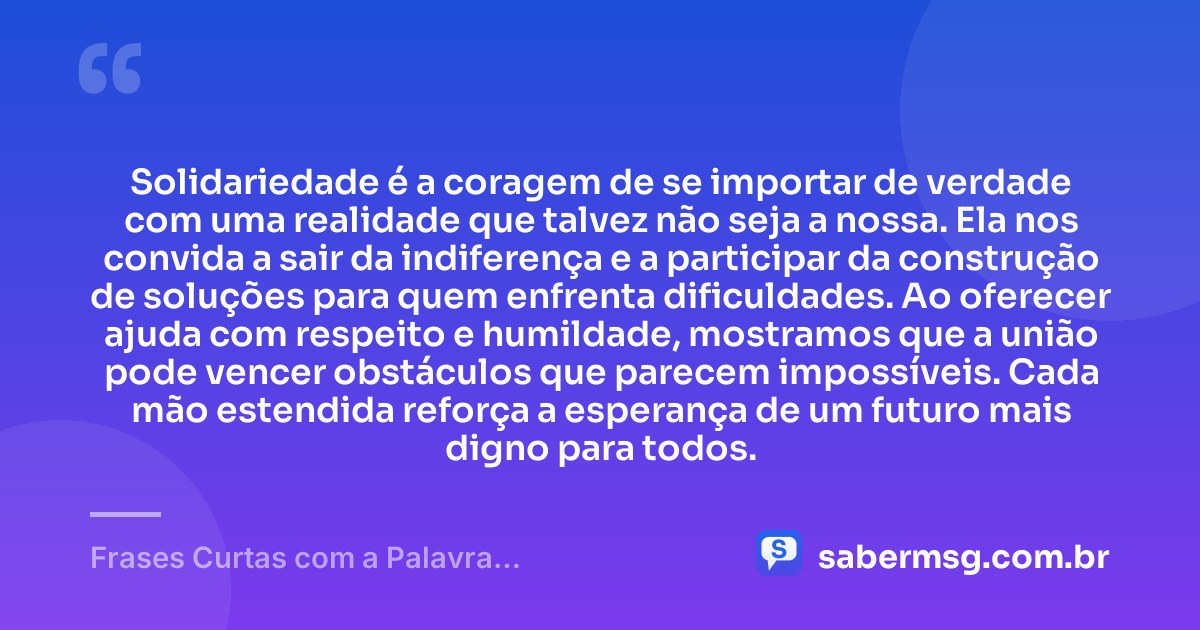 Solidariedade é a coragem de se importar de verdade com uma realidade que talvez não seja a nossa. Ela nos convida a sair da indiferença e a participar da construção de soluções para quem enfrenta dificuldades. Ao oferecer ajuda com respeito e humildade, mostramos que a união pode vencer obstáculos que parecem impossíveis. Cada mão estendida reforça a esperança de um futuro mais digno para todos. — Frases Curtas com a Palavra Solidariedade