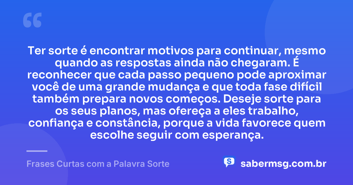 Ter sorte é encontrar motivos para continuar, mesmo quando as respostas ainda não chegaram. É reconhecer que cada passo pequeno pode aproximar você de uma grande mudança e que toda fase difícil também prepara novos começos. Deseje sorte para os seus planos, mas ofereça a eles trabalho, confiança e constância, porque a vida favorece quem escolhe seguir com esperança. — Frases Curtas com a Palavra Sorte