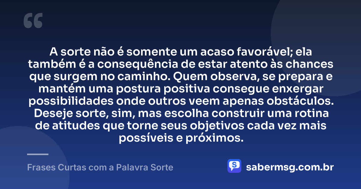 A sorte não é somente um acaso favorável; ela também é a consequência de estar atento às chances que surgem no caminho. Quem observa, se prepara e mantém uma postura positiva consegue enxergar possibilidades onde outros veem apenas obstáculos. Deseje sorte, sim, mas escolha construir uma rotina de atitudes que torne seus objetivos cada vez mais possíveis e próximos. — Frases Curtas com a Palavra Sorte