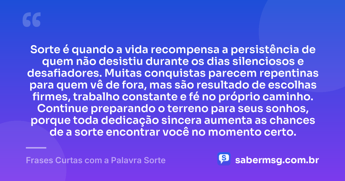 Sorte é quando a vida recompensa a persistência de quem não desistiu durante os dias silenciosos e desafiadores. Muitas conquistas parecem repentinas para quem vê de fora, mas são resultado de escolhas firmes, trabalho constante e fé no próprio caminho. Continue preparando o terreno para seus sonhos, porque toda dedicação sincera aumenta as chances de a sorte encontrar você no momento certo. — Frases Curtas com a Palavra Sorte