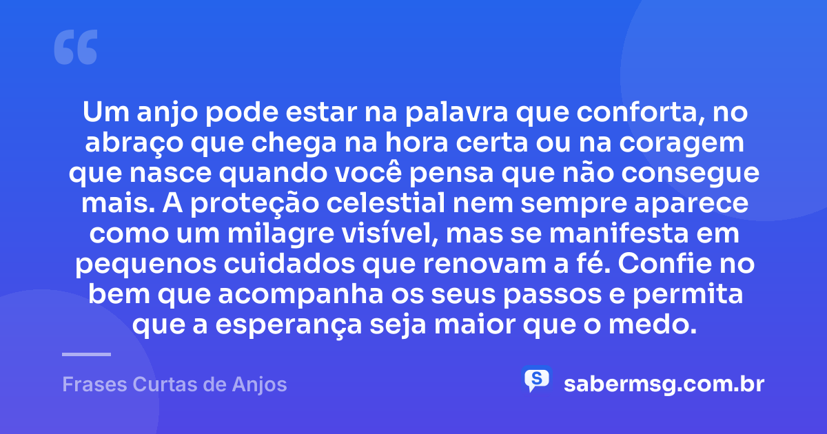 Um anjo pode estar na palavra que conforta, no abraço que chega na hora certa ou na coragem que nasce quando você pensa que não consegue mais. A proteção celestial nem sempre aparece como um milagre visível, mas se manifesta em pequenos cuidados que renovam a fé. Confie no bem que acompanha os seus passos e permita que a esperança seja maior que o medo. — Frases Curtas de Anjos