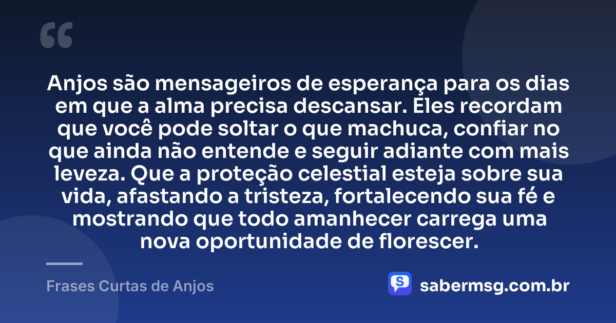 Anjos são mensageiros de esperança para os dias em que a alma precisa descansar. Eles recordam que você pode soltar o que machuca, confiar no que ainda não entende e seguir adiante com mais leveza. Que a proteção celestial esteja sobre sua vida, afastando a tristeza, fortalecendo sua fé e mostrando que todo amanhecer carrega uma nova oportunidade de florescer. — Frases Curtas de Anjos