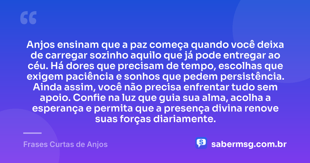 Anjos ensinam que a paz começa quando você deixa de carregar sozinho aquilo que já pode entregar ao céu. Há dores que precisam de tempo, escolhas que exigem paciência e sonhos que pedem persistência. Ainda assim, você não precisa enfrentar tudo sem apoio. Confie na luz que guia sua alma, acolha a esperança e permita que a presença divina renove suas forças diariamente. — Frases Curtas de Anjos
