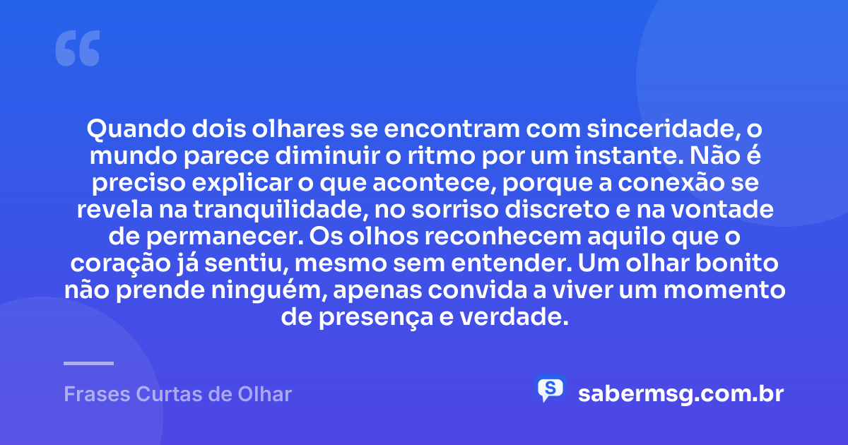 Quando dois olhares se encontram com sinceridade, o mundo parece diminuir o ritmo por um instante. Não é preciso explicar o que acontece, porque a conexão se revela na tranquilidade, no sorriso discreto e na vontade de permanecer. Os olhos reconhecem aquilo que o coração já sentiu, mesmo sem entender. Um olhar bonito não prende ninguém, apenas convida a viver um momento de presença e verdade. — Frases Curtas de Olhar