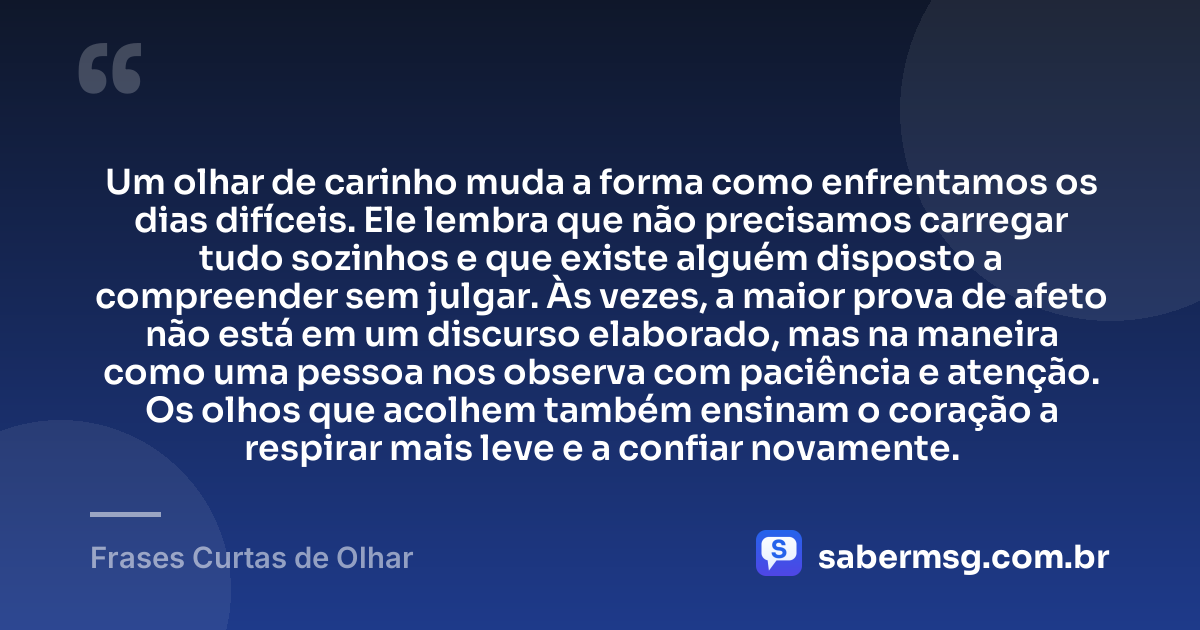 Um olhar de carinho muda a forma como enfrentamos os dias difíceis. Ele lembra que não precisamos carregar tudo sozinhos e que existe alguém disposto a compreender sem julgar. Às vezes, a maior prova de afeto não está em um discurso elaborado, mas na maneira como uma pessoa nos observa com paciência e atenção. Os olhos que acolhem também ensinam o coração a respirar mais leve e a confiar novamente. — Frases Curtas de Olhar