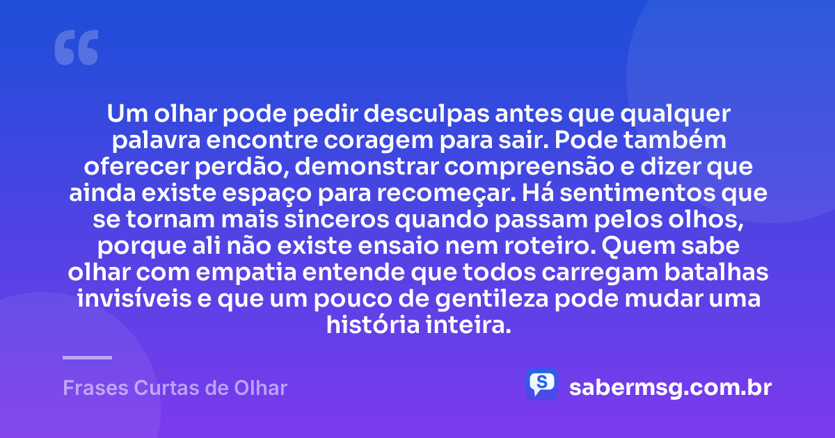 Um olhar pode pedir desculpas antes que qualquer palavra encontre coragem para sair. Pode também oferecer perdão, demonstrar compreensão e dizer que ainda existe espaço para recomeçar. Há sentimentos que se tornam mais sinceros quando passam pelos olhos, porque ali não existe ensaio nem roteiro. Quem sabe olhar com empatia entende que todos carregam batalhas invisíveis e que um pouco de gentileza pode mudar uma história inteira. — Frases Curtas de Olhar