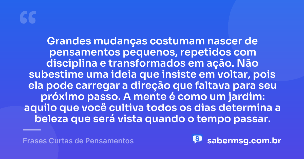 Grandes mudanças costumam nascer de pensamentos pequenos, repetidos com disciplina e transformados em ação. Não subestime uma ideia que insiste em voltar, pois ela pode carregar a direção que faltava para seu próximo passo. A mente é como um jardim: aquilo que você cultiva todos os dias determina a beleza que será vista quando o tempo passar. — Frases Curtas de Pensamentos