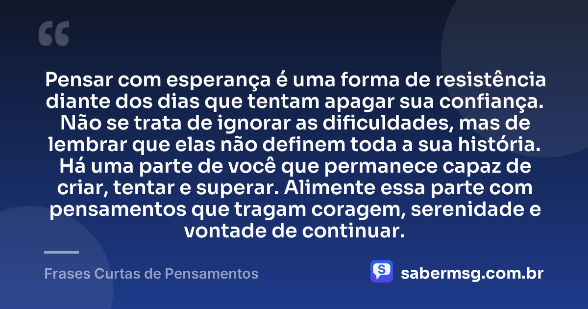 Pensar com esperança é uma forma de resistência diante dos dias que tentam apagar sua confiança. Não se trata de ignorar as dificuldades, mas de lembrar que elas não definem toda a sua história. Há uma parte de você que permanece capaz de criar, tentar e superar. Alimente essa parte com pensamentos que tragam coragem, serenidade e vontade de continuar. — Frases Curtas de Pensamentos