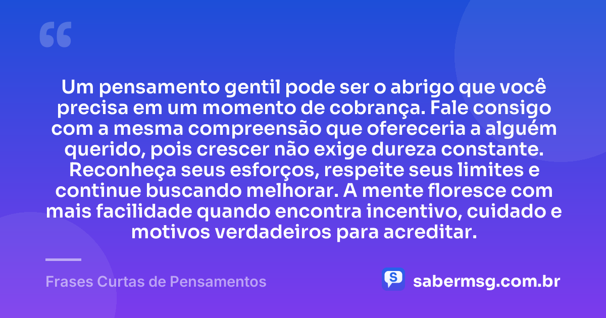Um pensamento gentil pode ser o abrigo que você precisa em um momento de cobrança. Fale consigo com a mesma compreensão que ofereceria a alguém querido, pois crescer não exige dureza constante. Reconheça seus esforços, respeite seus limites e continue buscando melhorar. A mente floresce com mais facilidade quando encontra incentivo, cuidado e motivos verdadeiros para acreditar. — Frases Curtas de Pensamentos