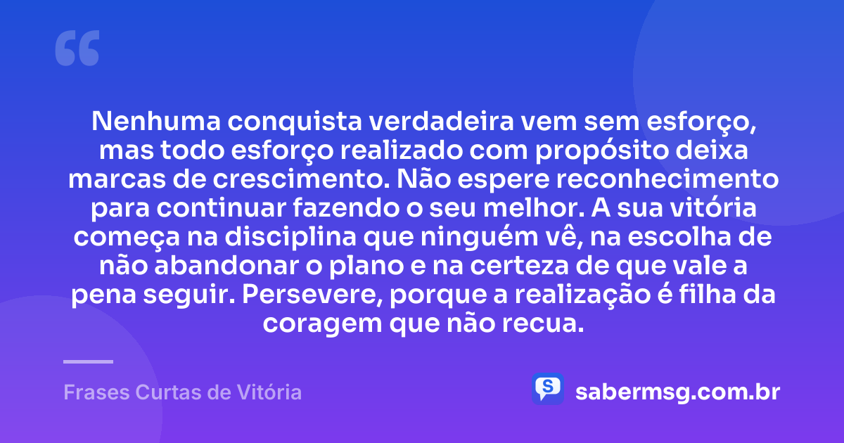 Nenhuma conquista verdadeira vem sem esforço, mas todo esforço realizado com propósito deixa marcas de crescimento. Não espere reconhecimento para continuar fazendo o seu melhor. A sua vitória começa na disciplina que ninguém vê, na escolha de não abandonar o plano e na certeza de que vale a pena seguir. Persevere, porque a realização é filha da coragem que não recua. — Frases Curtas de Vitória