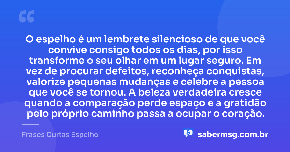 O espelho é um lembrete silencioso de que você convive consigo todos os dias, por isso transforme o seu olhar em um lugar seguro. Em vez de procurar defeitos, reconheça conquistas, valorize pequenas mudanças e celebre a pessoa que você se tornou. A beleza verdadeira cresce quando a comparação perde espaço e a gratidão pelo próprio caminho passa a ocupar o coração. — Frases Curtas Espelho