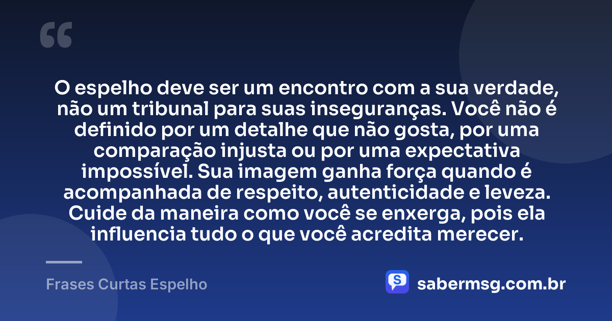 O espelho deve ser um encontro com a sua verdade, não um tribunal para suas inseguranças. Você não é definido por um detalhe que não gosta, por uma comparação injusta ou por uma expectativa impossível. Sua imagem ganha força quando é acompanhada de respeito, autenticidade e leveza. Cuide da maneira como você se enxerga, pois ela influencia tudo o que você acredita merecer. — Frases Curtas Espelho