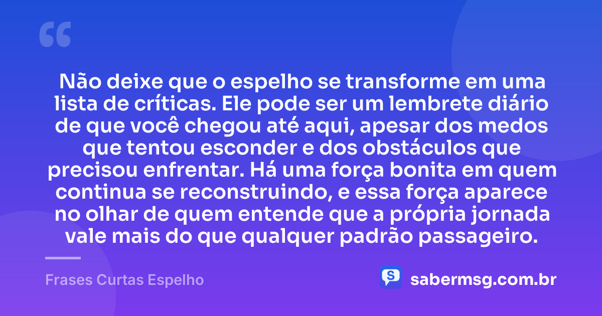 Não deixe que o espelho se transforme em uma lista de críticas. Ele pode ser um lembrete diário de que você chegou até aqui, apesar dos medos que tentou esconder e dos obstáculos que precisou enfrentar. Há uma força bonita em quem continua se reconstruindo, e essa força aparece no olhar de quem entende que a própria jornada vale mais do que qualquer padrão passageiro. — Frases Curtas Espelho