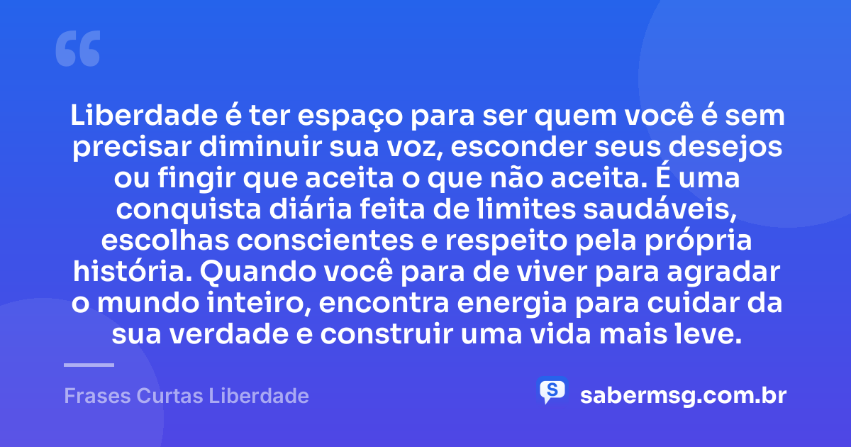 Liberdade é ter espaço para ser quem você é sem precisar diminuir sua voz, esconder seus desejos ou fingir que aceita o que não aceita. É uma conquista diária feita de limites saudáveis, escolhas conscientes e respeito pela própria história. Quando você para de viver para agradar o mundo inteiro, encontra energia para cuidar da sua verdade e construir uma vida mais leve. — Frases Curtas Liberdade