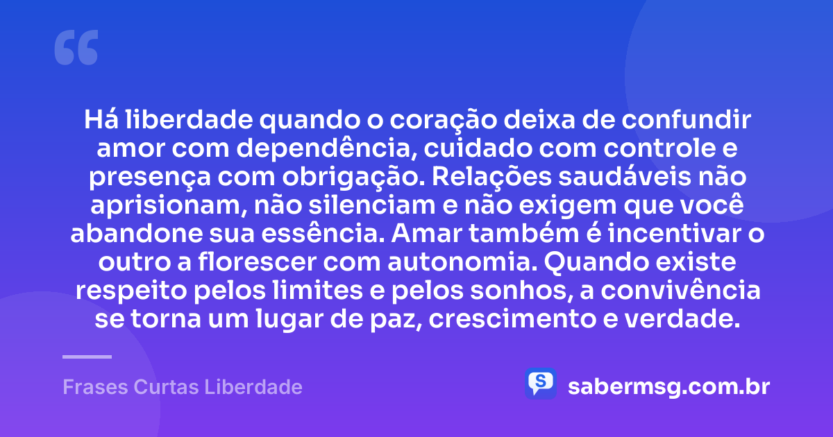 Há liberdade quando o coração deixa de confundir amor com dependência, cuidado com controle e presença com obrigação. Relações saudáveis não aprisionam, não silenciam e não exigem que você abandone sua essência. Amar também é incentivar o outro a florescer com autonomia. Quando existe respeito pelos limites e pelos sonhos, a convivência se torna um lugar de paz, crescimento e verdade. — Frases Curtas Liberdade
