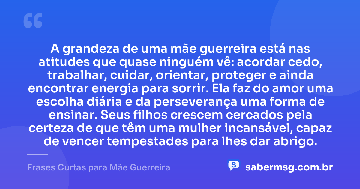 A grandeza de uma mãe guerreira está nas atitudes que quase ninguém vê: acordar cedo, trabalhar, cuidar, orientar, proteger e ainda encontrar energia para sorrir. Ela faz do amor uma escolha diária e da perseverança uma forma de ensinar. Seus filhos crescem cercados pela certeza de que têm uma mulher incansável, capaz de vencer tempestades para lhes dar abrigo. — Frases Curtas para Mãe Guerreira