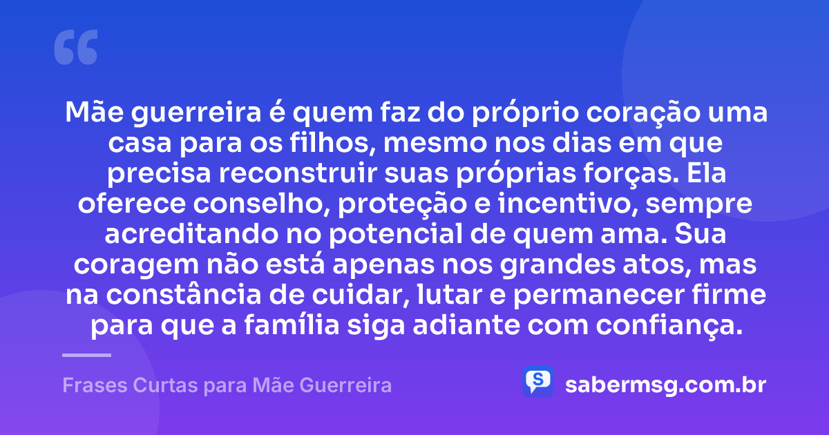 Mãe guerreira é quem faz do próprio coração uma casa para os filhos, mesmo nos dias em que precisa reconstruir suas próprias forças. Ela oferece conselho, proteção e incentivo, sempre acreditando no potencial de quem ama. Sua coragem não está apenas nos grandes atos, mas na constância de cuidar, lutar e permanecer firme para que a família siga adiante com confiança. — Frases Curtas para Mãe Guerreira