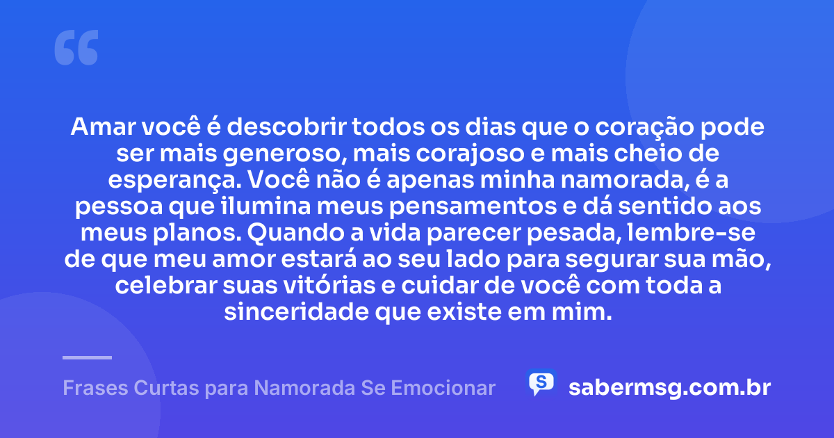 Amar você é descobrir todos os dias que o coração pode ser mais generoso, mais corajoso e mais cheio de esperança. Você não é apenas minha namorada, é a pessoa que ilumina meus pensamentos e dá sentido aos meus planos. Quando a vida parecer pesada, lembre-se de que meu amor estará ao seu lado para segurar sua mão, celebrar suas vitórias e cuidar de você com toda a sinceridade que existe em mim. — Frases Curtas para Namorada Se Emocionar