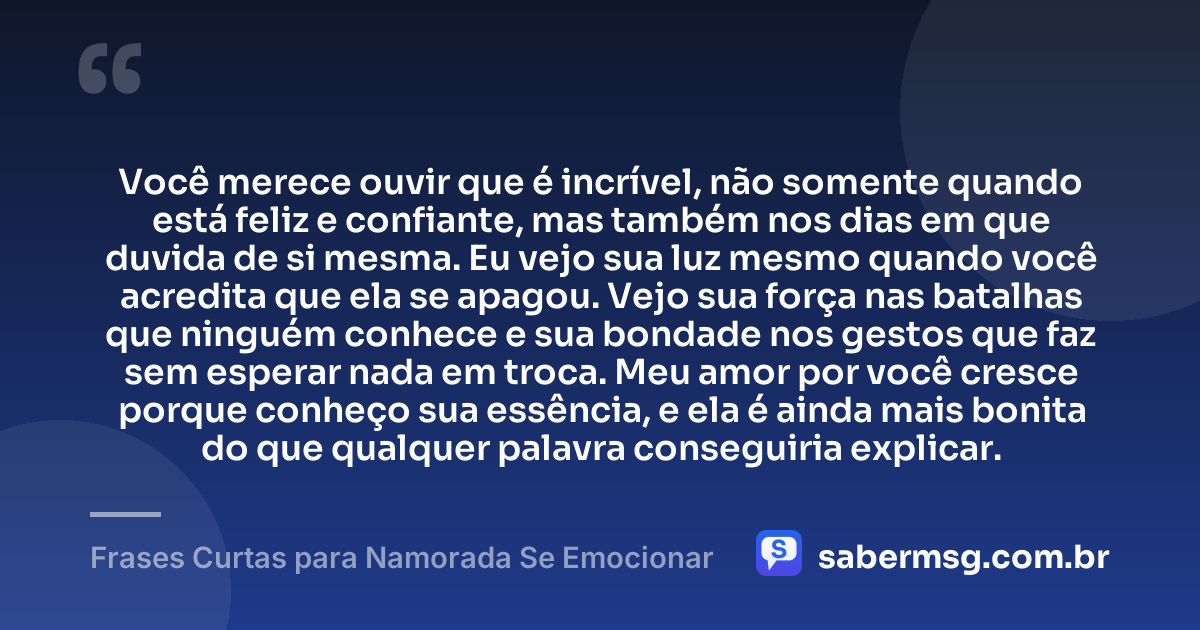 Você merece ouvir que é incrível, não somente quando está feliz e confiante, mas também nos dias em que duvida de si mesma. Eu vejo sua luz mesmo quando você acredita que ela se apagou. Vejo sua força nas batalhas que ninguém conhece e sua bondade nos gestos que faz sem esperar nada em troca. Meu amor por você cresce porque conheço sua essência, e ela é ainda mais bonita do que qualquer palavra conseguiria explicar. — Frases Curtas para Namorada Se Emocionar