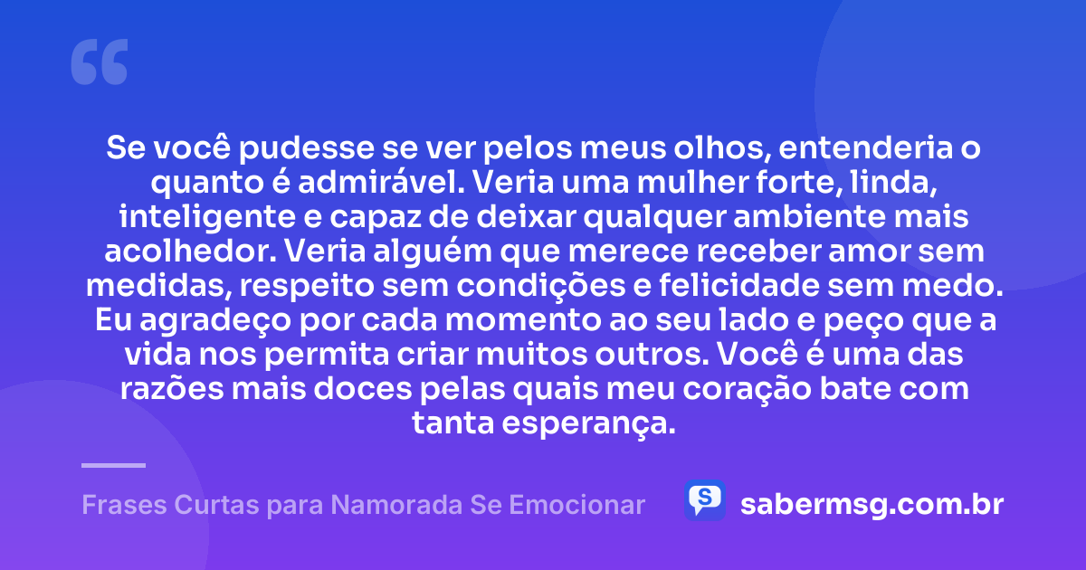 Se você pudesse se ver pelos meus olhos, entenderia o quanto é admirável. Veria uma mulher forte, linda, inteligente e capaz de deixar qualquer ambiente mais acolhedor. Veria alguém que merece receber amor sem medidas, respeito sem condições e felicidade sem medo. Eu agradeço por cada momento ao seu lado e peço que a vida nos permita criar muitos outros. Você é uma das razões mais doces pelas quais meu coração bate com tanta esperança. — Frases Curtas para Namorada Se Emocionar