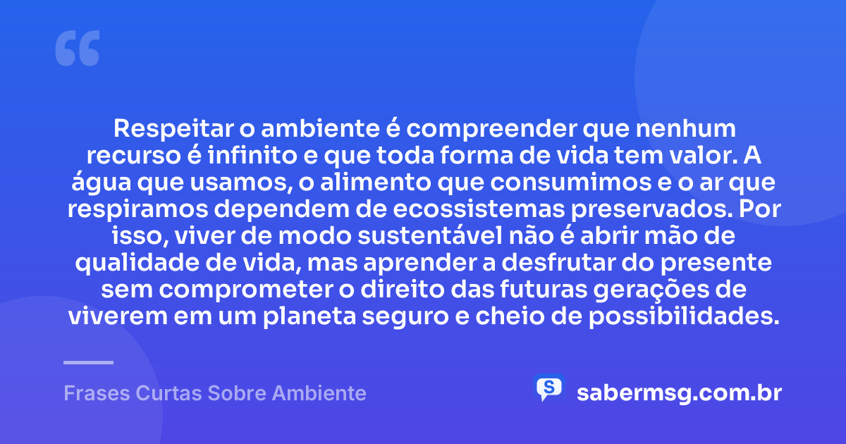 Respeitar o ambiente é compreender que nenhum recurso é infinito e que toda forma de vida tem valor. A água que usamos, o alimento que consumimos e o ar que respiramos dependem de ecossistemas preservados. Por isso, viver de modo sustentável não é abrir mão de qualidade de vida, mas aprender a desfrutar do presente sem comprometer o direito das futuras gerações de viverem em um planeta seguro e cheio de possibilidades. — Frases Curtas Sobre Ambiente
