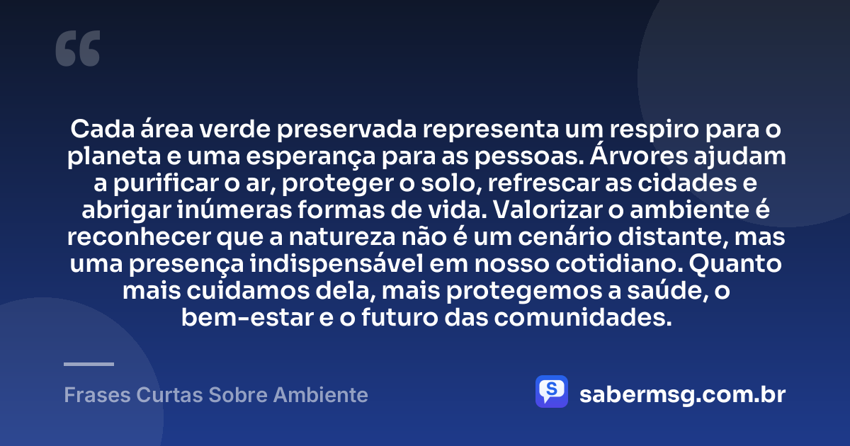 Cada área verde preservada representa um respiro para o planeta e uma esperança para as pessoas. Árvores ajudam a purificar o ar, proteger o solo, refrescar as cidades e abrigar inúmeras formas de vida. Valorizar o ambiente é reconhecer que a natureza não é um cenário distante, mas uma presença indispensável em nosso cotidiano. Quanto mais cuidamos dela, mais protegemos a saúde, o bem-estar e o futuro das comunidades. — Frases Curtas Sobre Ambiente