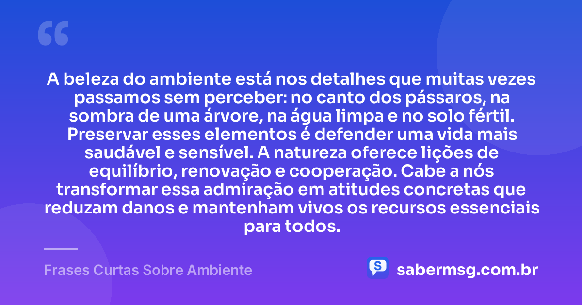 A beleza do ambiente está nos detalhes que muitas vezes passamos sem perceber: no canto dos pássaros, na sombra de uma árvore, na água limpa e no solo fértil. Preservar esses elementos é defender uma vida mais saudável e sensível. A natureza oferece lições de equilíbrio, renovação e cooperação. Cabe a nós transformar essa admiração em atitudes concretas que reduzam danos e mantenham vivos os recursos essenciais para todos. — Frases Curtas Sobre Ambiente