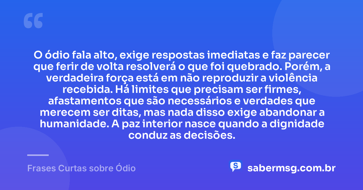 O ódio fala alto, exige respostas imediatas e faz parecer que ferir de volta resolverá o que foi quebrado. Porém, a verdadeira força está em não reproduzir a violência recebida. Há limites que precisam ser firmes, afastamentos que são necessários e verdades que merecem ser ditas, mas nada disso exige abandonar a humanidade. A paz interior nasce quando a dignidade conduz as decisões. — Frases Curtas sobre Ódio