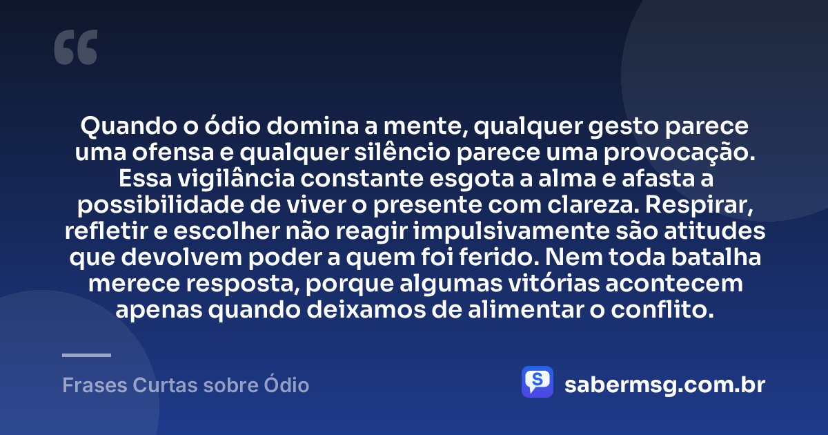 Quando o ódio domina a mente, qualquer gesto parece uma ofensa e qualquer silêncio parece uma provocação. Essa vigilância constante esgota a alma e afasta a possibilidade de viver o presente com clareza. Respirar, refletir e escolher não reagir impulsivamente são atitudes que devolvem poder a quem foi ferido. Nem toda batalha merece resposta, porque algumas vitórias acontecem apenas quando deixamos de alimentar o conflito. — Frases Curtas sobre Ódio