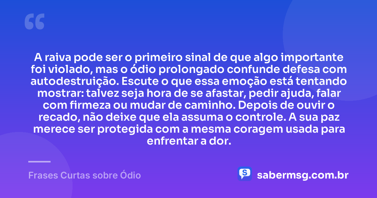 A raiva pode ser o primeiro sinal de que algo importante foi violado, mas o ódio prolongado confunde defesa com autodestruição. Escute o que essa emoção está tentando mostrar: talvez seja hora de se afastar, pedir ajuda, falar com firmeza ou mudar de caminho. Depois de ouvir o recado, não deixe que ela assuma o controle. A sua paz merece ser protegida com a mesma coragem usada para enfrentar a dor. — Frases Curtas sobre Ódio