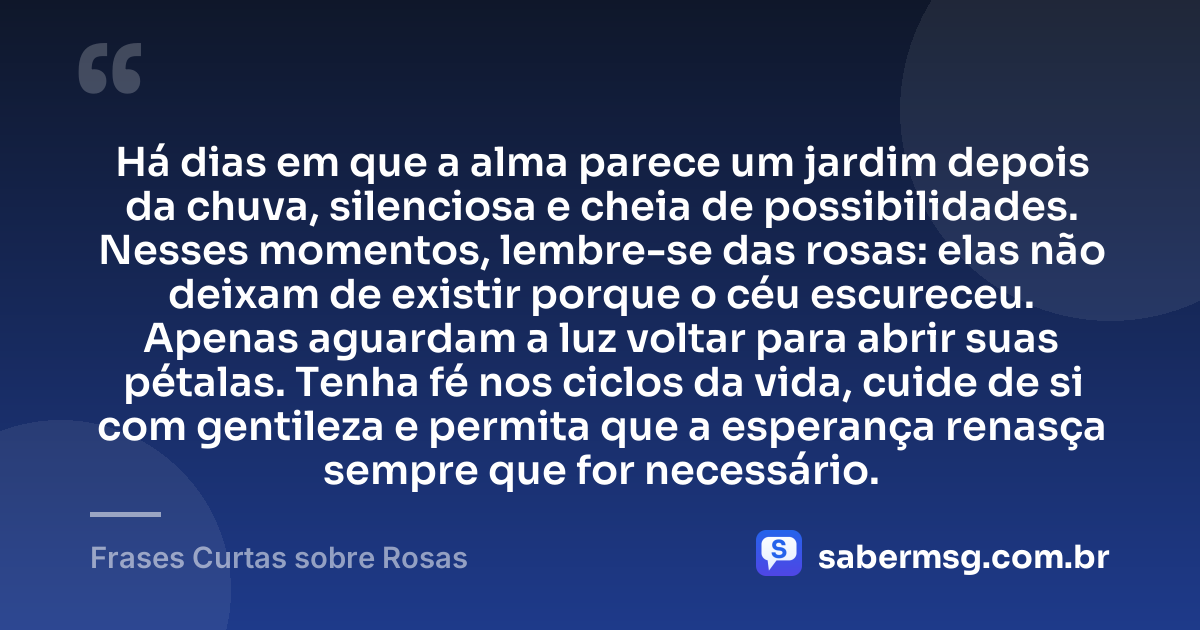 Há dias em que a alma parece um jardim depois da chuva, silenciosa e cheia de possibilidades. Nesses momentos, lembre-se das rosas: elas não deixam de existir porque o céu escureceu. Apenas aguardam a luz voltar para abrir suas pétalas. Tenha fé nos ciclos da vida, cuide de si com gentileza e permita que a esperança renasça sempre que for necessário. — Frases Curtas sobre Rosas