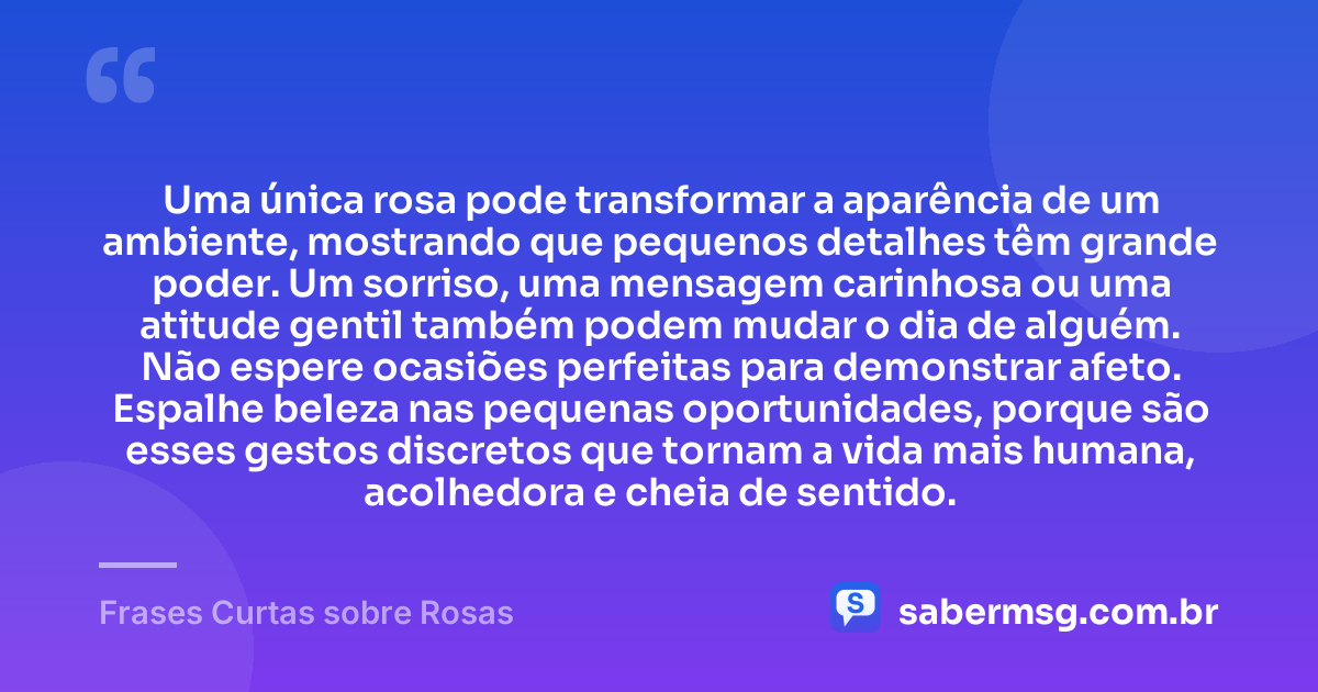 Uma única rosa pode transformar a aparência de um ambiente, mostrando que pequenos detalhes têm grande poder. Um sorriso, uma mensagem carinhosa ou uma atitude gentil também podem mudar o dia de alguém. Não espere ocasiões perfeitas para demonstrar afeto. Espalhe beleza nas pequenas oportunidades, porque são esses gestos discretos que tornam a vida mais humana, acolhedora e cheia de sentido. — Frases Curtas sobre Rosas