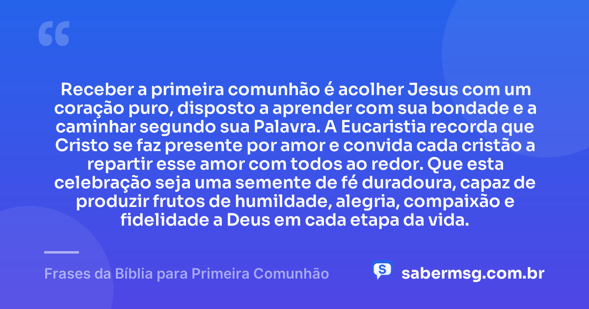 Receber a primeira comunhão é acolher Jesus com um coração puro, disposto a aprender com sua bondade e a caminhar segundo sua Palavra. A Eucaristia recorda que Cristo se faz presente por amor e convida cada cristão a repartir esse amor com todos ao redor. Que esta celebração seja uma semente de fé duradoura, capaz de produzir frutos de humildade, alegria, compaixão e fidelidade a Deus em cada etapa da vida. — Frases da Bíblia para Primeira Comunhão