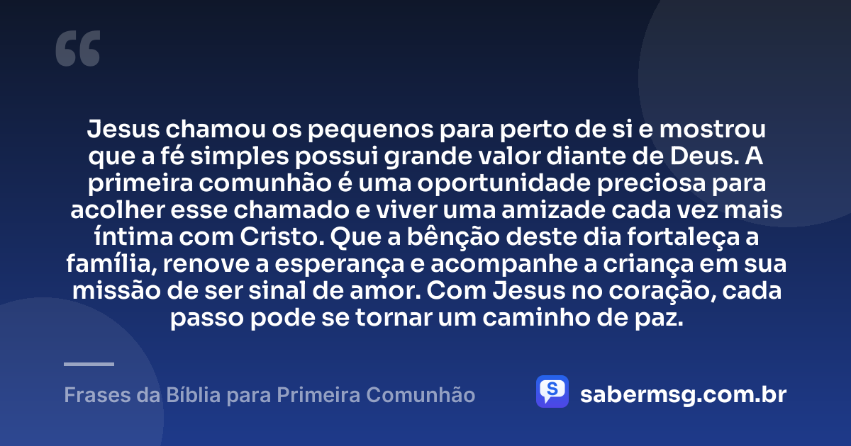 Jesus chamou os pequenos para perto de si e mostrou que a fé simples possui grande valor diante de Deus. A primeira comunhão é uma oportunidade preciosa para acolher esse chamado e viver uma amizade cada vez mais íntima com Cristo. Que a bênção deste dia fortaleça a família, renove a esperança e acompanhe a criança em sua missão de ser sinal de amor. Com Jesus no coração, cada passo pode se tornar um caminho de paz. — Frases da Bíblia para Primeira Comunhão