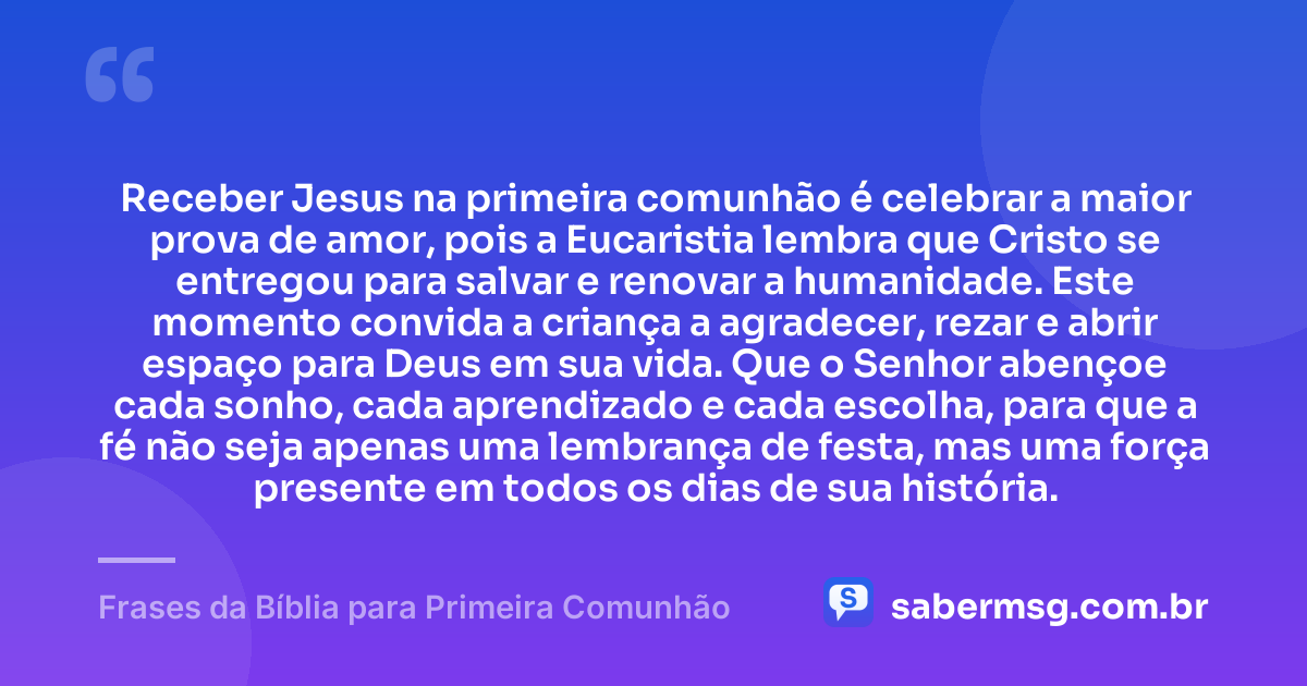 Receber Jesus na primeira comunhão é celebrar a maior prova de amor, pois a Eucaristia lembra que Cristo se entregou para salvar e renovar a humanidade. Este momento convida a criança a agradecer, rezar e abrir espaço para Deus em sua vida. Que o Senhor abençoe cada sonho, cada aprendizado e cada escolha, para que a fé não seja apenas uma lembrança de festa, mas uma força presente em todos os dias de sua história. — Frases da Bíblia para Primeira Comunhão