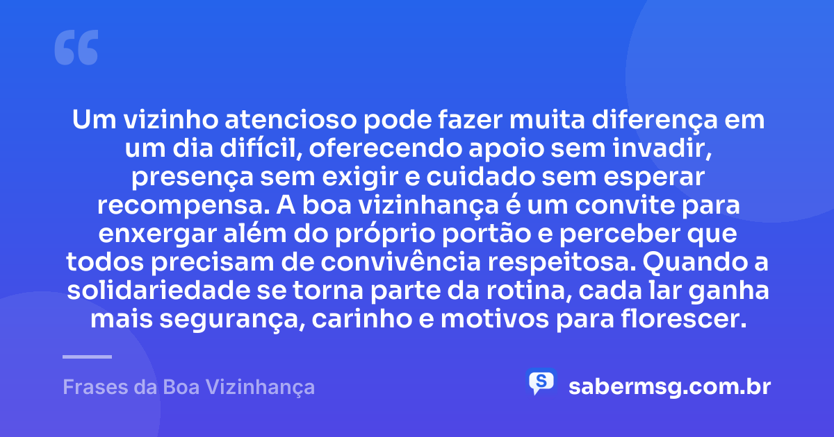 Um vizinho atencioso pode fazer muita diferença em um dia difícil, oferecendo apoio sem invadir, presença sem exigir e cuidado sem esperar recompensa. A boa vizinhança é um convite para enxergar além do próprio portão e perceber que todos precisam de convivência respeitosa. Quando a solidariedade se torna parte da rotina, cada lar ganha mais segurança, carinho e motivos para florescer. — Frases da Boa Vizinhança