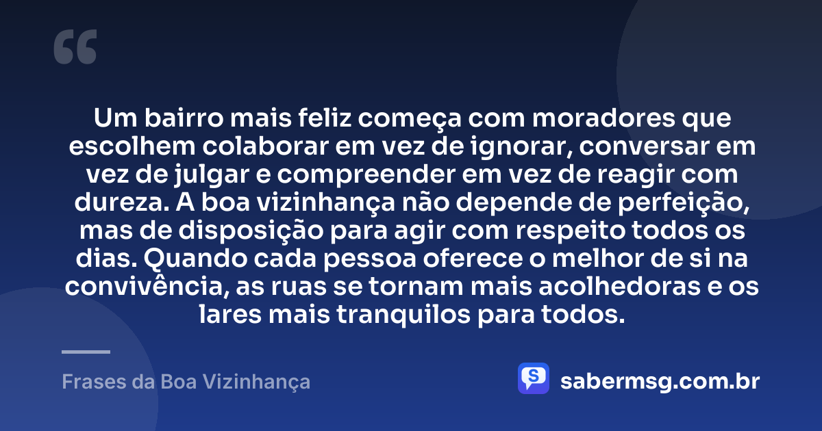 Um bairro mais feliz começa com moradores que escolhem colaborar em vez de ignorar, conversar em vez de julgar e compreender em vez de reagir com dureza. A boa vizinhança não depende de perfeição, mas de disposição para agir com respeito todos os dias. Quando cada pessoa oferece o melhor de si na convivência, as ruas se tornam mais acolhedoras e os lares mais tranquilos para todos. — Frases da Boa Vizinhança