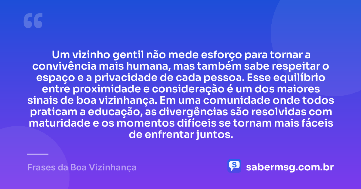 Um vizinho gentil não mede esforço para tornar a convivência mais humana, mas também sabe respeitar o espaço e a privacidade de cada pessoa. Esse equilíbrio entre proximidade e consideração é um dos maiores sinais de boa vizinhança. Em uma comunidade onde todos praticam a educação, as divergências são resolvidas com maturidade e os momentos difíceis se tornam mais fáceis de enfrentar juntos. — Frases da Boa Vizinhança