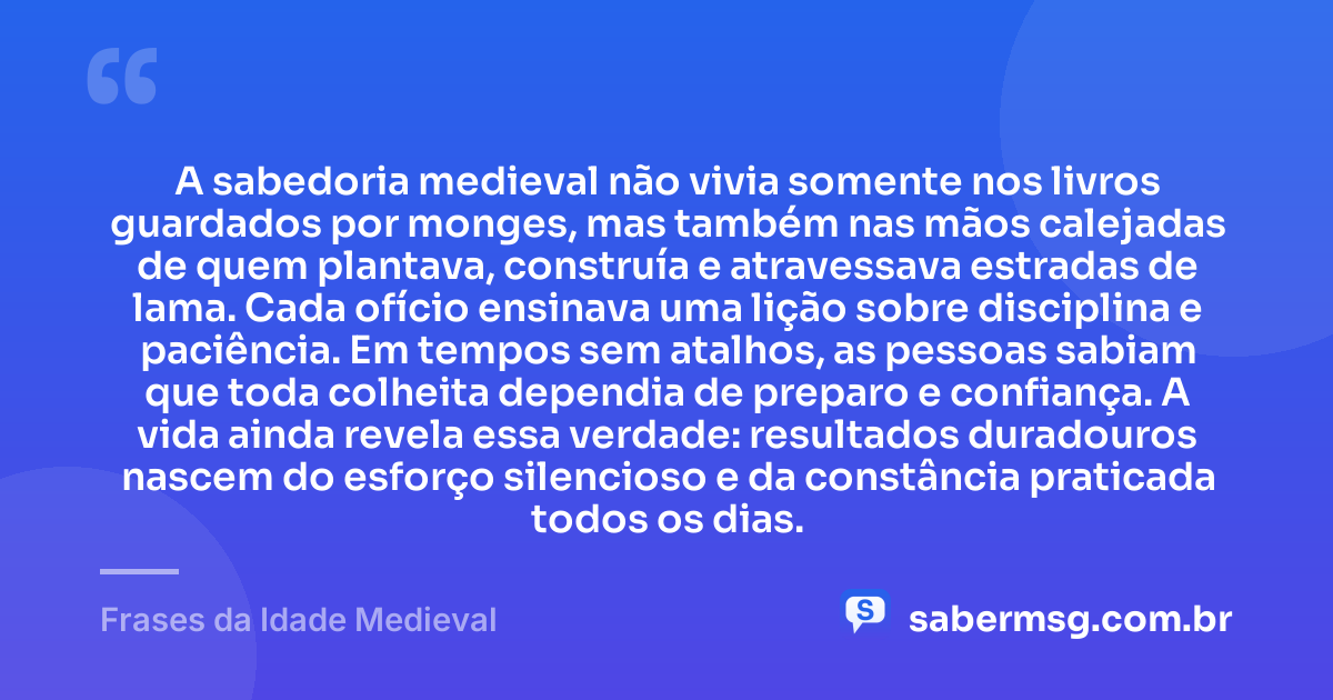 A sabedoria medieval não vivia somente nos livros guardados por monges, mas também nas mãos calejadas de quem plantava, construía e atravessava estradas de lama. Cada ofício ensinava uma lição sobre disciplina e paciência. Em tempos sem atalhos, as pessoas sabiam que toda colheita dependia de preparo e confiança. A vida ainda revela essa verdade: resultados duradouros nascem do esforço silencioso e da constância praticada todos os dias. — Frases da Idade Medieval