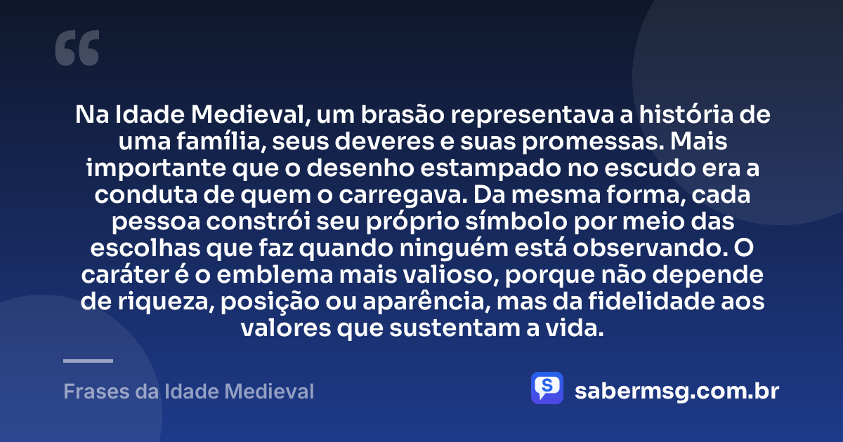 Na Idade Medieval, um brasão representava a história de uma família, seus deveres e suas promessas. Mais importante que o desenho estampado no escudo era a conduta de quem o carregava. Da mesma forma, cada pessoa constrói seu próprio símbolo por meio das escolhas que faz quando ninguém está observando. O caráter é o emblema mais valioso, porque não depende de riqueza, posição ou aparência, mas da fidelidade aos valores que sustentam a vida. — Frases da Idade Medieval