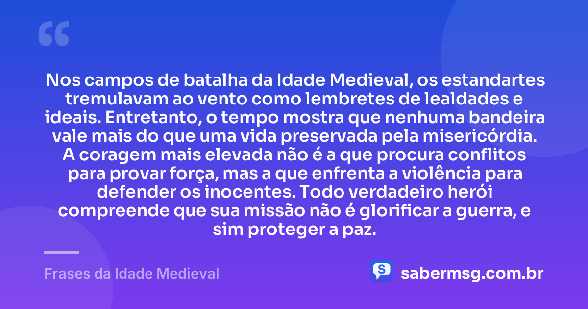 Nos campos de batalha da Idade Medieval, os estandartes tremulavam ao vento como lembretes de lealdades e ideais. Entretanto, o tempo mostra que nenhuma bandeira vale mais do que uma vida preservada pela misericórdia. A coragem mais elevada não é a que procura conflitos para provar força, mas a que enfrenta a violência para defender os inocentes. Todo verdadeiro herói compreende que sua missão não é glorificar a guerra, e sim proteger a paz. — Frases da Idade Medieval