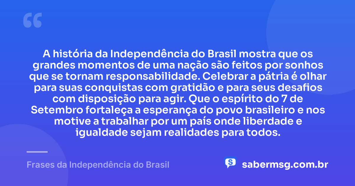 A história da Independência do Brasil mostra que os grandes momentos de uma nação são feitos por sonhos que se tornam responsabilidade. Celebrar a pátria é olhar para suas conquistas com gratidão e para seus desafios com disposição para agir. Que o espírito do 7 de Setembro fortaleça a esperança do povo brasileiro e nos motive a trabalhar por um país onde liberdade e igualdade sejam realidades para todos. — Frases da Independência do Brasil