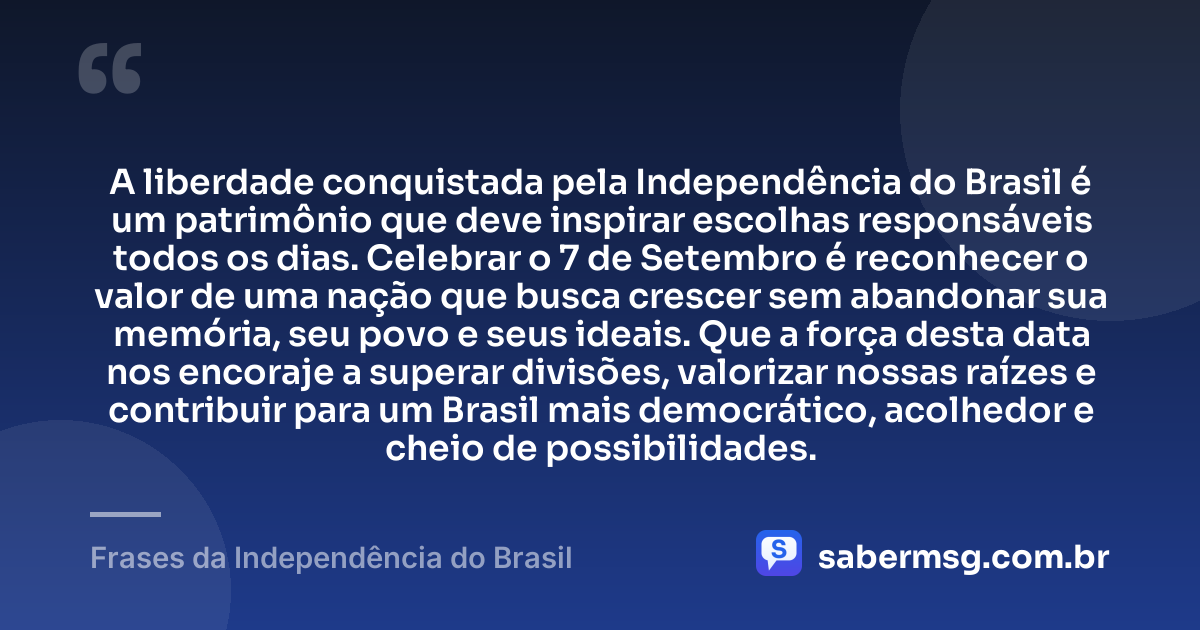 A liberdade conquistada pela Independência do Brasil é um patrimônio que deve inspirar escolhas responsáveis todos os dias. Celebrar o 7 de Setembro é reconhecer o valor de uma nação que busca crescer sem abandonar sua memória, seu povo e seus ideais. Que a força desta data nos encoraje a superar divisões, valorizar nossas raízes e contribuir para um Brasil mais democrático, acolhedor e cheio de possibilidades. — Frases da Independência do Brasil