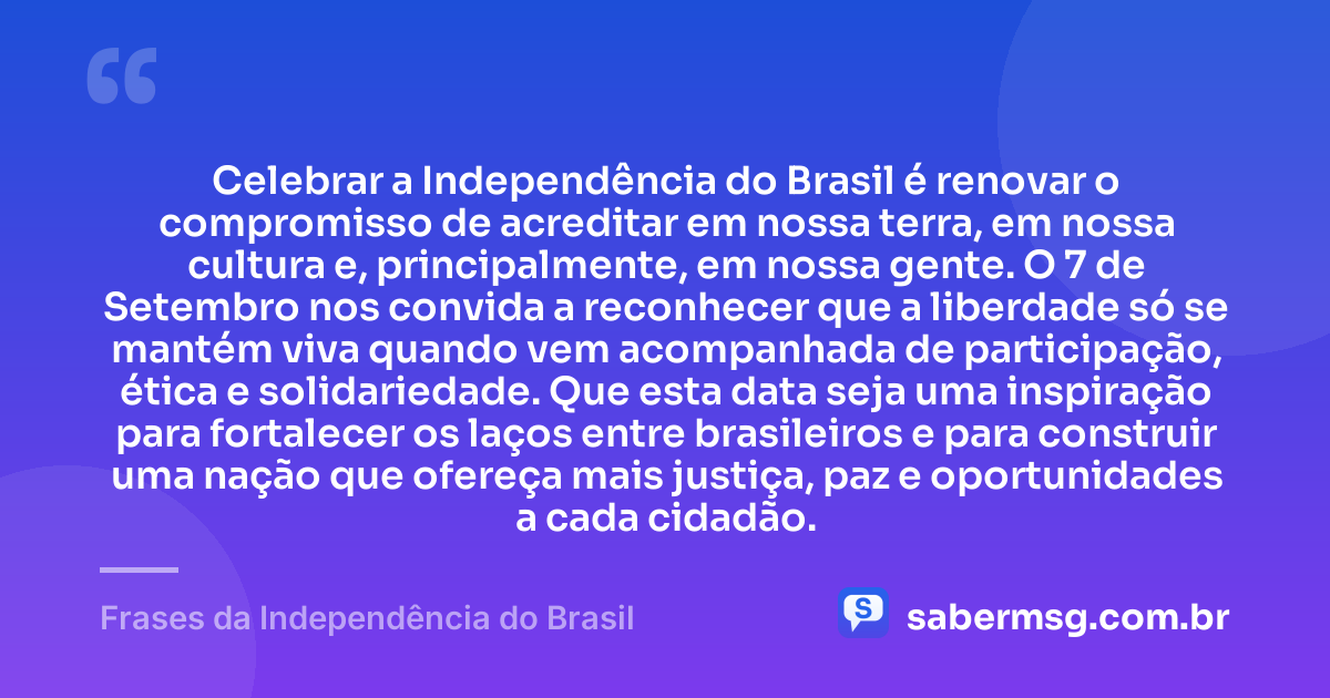 Celebrar a Independência do Brasil é renovar o compromisso de acreditar em nossa terra, em nossa cultura e, principalmente, em nossa gente. O 7 de Setembro nos convida a reconhecer que a liberdade só se mantém viva quando vem acompanhada de participação, ética e solidariedade. Que esta data seja uma inspiração para fortalecer os laços entre brasileiros e para construir uma nação que ofereça mais justiça, paz e oportunidades a cada cidadão. — Frases da Independência do Brasil